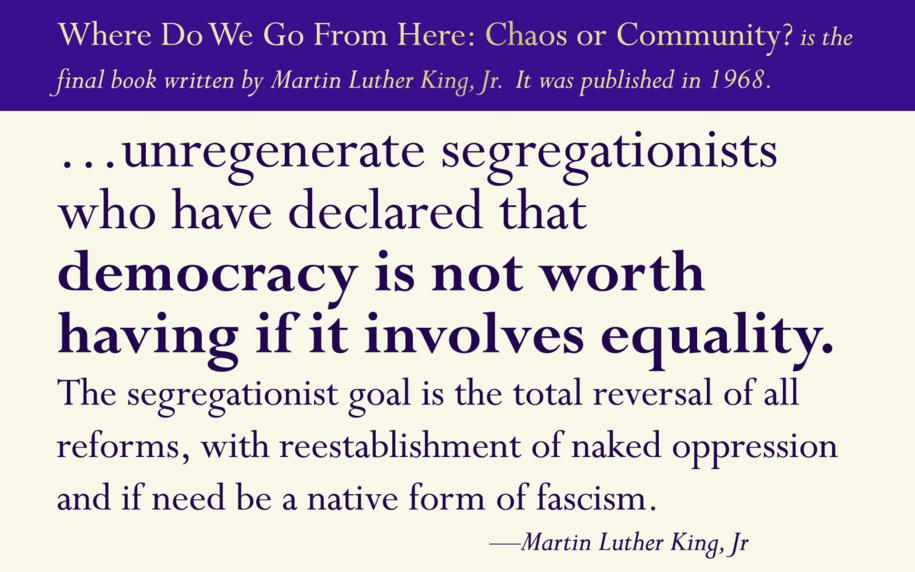 Where Do We Go From Here: Chaos or Community? is the final book written by Martin Luther King, Jr.  It was published in 1968.   QUOTE: …unregenerate segregationists who have declared that democracy is not worth having if it involves equality. 
The segregationist goal is the total reversal of all reforms, with reestablishment of naked oppression and if need be a native form of fascism.