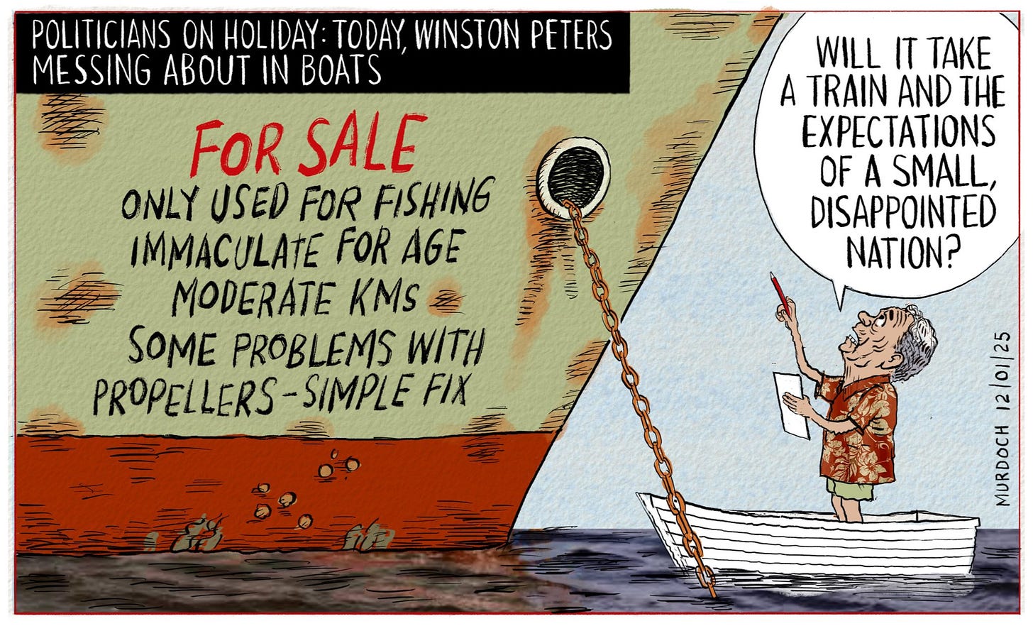 Cartoon. Title: “Politicians on holiday: Today, Winston Peters messing about in boats”. Picture of a large rusty boat at water level. Written on its side, “For Sale.bonly used for fishing. Immaculate for age. Moderate kms. Some problems with propellers - simple fix.” Winston Peters is standing in a dinghy, looking up, saying, ‘Will it take a train and the expectations of a small disappointed nation?”