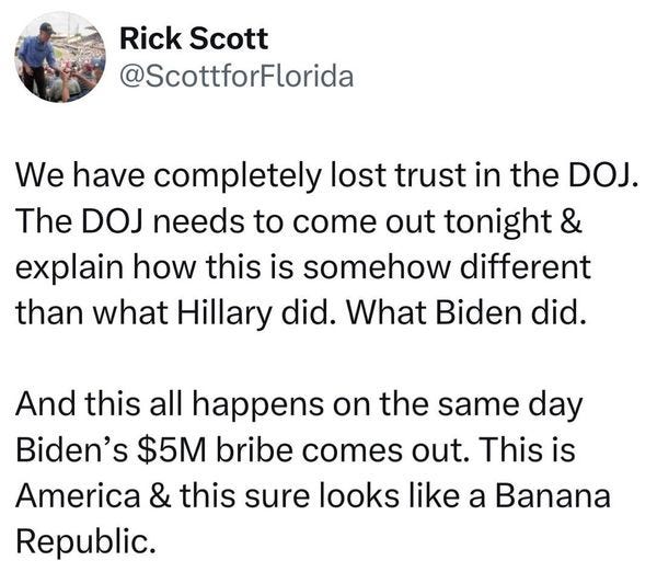 May be an image of 3 people and text that says 'Rick Scott @ScottforFlorida We have completely lost trust in the DOJ. The DOJ needs to come out tonight & explain how this is somehow different than what Hillary did. What Biden did. And this all happens on the same day Biden's $5M bribe comes out. This is America & this sure looks like a Banana Republic.'