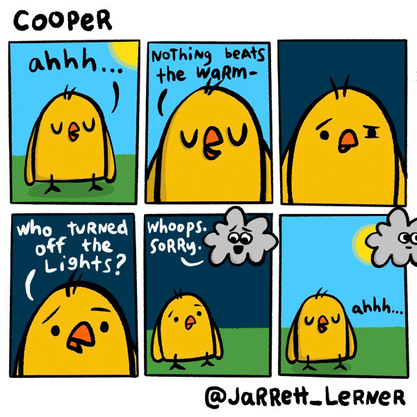 A yellow chick (Cooper) closes his eyes as he stands under the warm sun. “Ahhh…” he says, “Nothing beats the warm –” Suddenly the sky is dark. “Who turned off the lights?” Cooper asks. A gray cloud with eyes and a mouth responds, “Whoops. Sorry.” The cloud moves off panel, revealing the sun again. “Ahhh…” says Cooper.