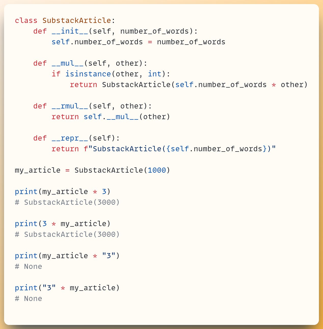 class SubstackArticle:     def __init__(self, number_of_words):         self.number_of_words = number_of_words ​     def __mul__(self, other):         if isinstance(other, int):             return SubstackArticle(self.number_of_words * other) ​     def __rmul__(self, other):         return self.__mul__(other) ​     def __repr__(self):         return f"SubstackArticle({self.number_of_words})" ​ my_article = SubstackArticle(1000) ​ print(my_article * 3) # SubstackArticle(3000) ​ print(3 * my_article) # SubstackArticle(3000) ​ print(my_article * "3") # None ​ print("3" * my_article) # None