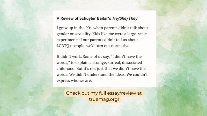A Review of Schuyler Bailar's He/She/They. I grew up in the 90's, when parent's didn't talk about gender or sexuality. Kids like me were a large-scale experiment: if our parents didn't tell us about LGBTQ+ people, we'd turn out normative. It didn't work. Some of us say, "I didn't have the words," to explain a strange, surreal, dissociated childhood. But it's not just that we didn't have the words. We didn't understand the ideas. We couldn't express who we are.