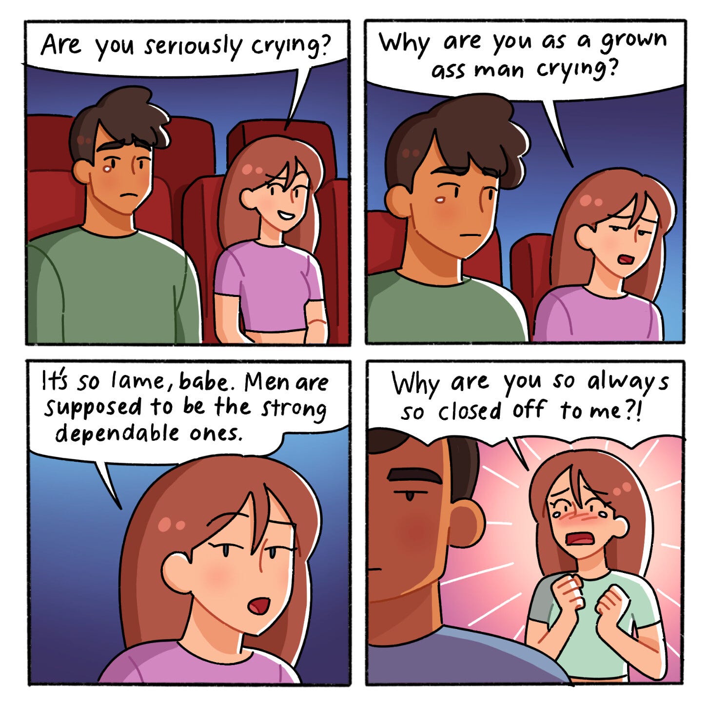 A four-panel web comic depicting a man and a woman sitting in a theater.  First panel: The woman looks at the man and asks, “Are you seriously crying?”  Second panel: The woman continues, “Why are you as a grown ass man crying?”  Third panel: The woman says, “It’s so lame, babe. Men are supposed to be the strong and dependable ones.”  Fourth panel: The man has turned away from the woman. He has a disaffected expression on his face. The woman, newly distressed, asks, “Why are you so [sic] always so closed off to me?!”