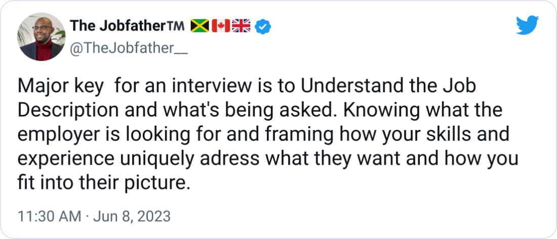 The Jobfather™️ 🇯🇲🇨🇦🇬🇧 @TheJobfather__ Major key  for an interview is to Understand the Job Description and what's being asked. Knowing what the employer is looking for and framing how your skills and experience uniquely adress what they want and how you fit into their picture.