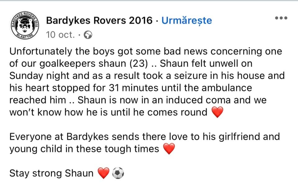 Ez lehet egy vagy több ember képe és szöveg, amelyen ez áll: „PARTEROTE Bardykes Rovers 2016 Watch, október 10.  Sajnos rossz hírt kaptak a fiúk az egyik kapusunkról, Shaunról (23). Shaun rosszul érezte magát vasárnap este, ennek következtében rohamot kapott a házában, és 31 percre leállt a szíve, amíg a mentő ki nem ért. Shaun most kiváltott kómában van, és nem fogjuk tudni, hogy van, amíg meg nem jön. A Bardykes-ben mindenki szeretetet küld barátnőjének és kisgyermekének ezekben a nehéz időkben. Maradj erős Shaun."