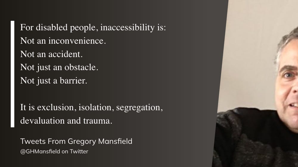 For disabled people, inaccessibility is: Not an inconvenience. Not an accident. Not just an obstacle. Not just a barrier.  It is exclusion, isolation, segregation, devaluation and trauma.  Tweets From Gregory Mansfield @GHMansfield on Twitter