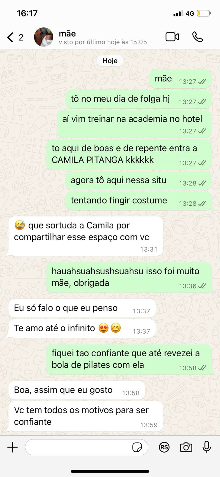 Print de uma troca de mensagens entre eu e minha mãe no zap.  eu: Mãe/tô no meu dia de folga hj/aí vim treinar na academia do hotel/to aqui de boas e de repente entra a CAMILA PITANGA kkkkkk/agora tô aqui nessa situ/tentando fingir costume minha mãe: emoji suando e rindo - que sortuda a Camila por compartilhar esse espaço com vc eu: hauahsuahsushsuahsu isso foi muito mãe, obrigada mãe: Eu só falo o que penso/Te amo até o infinito - emoji apaixonado eu: fiquei tao confiante que até revezei a bola de pilates com ela mãe: Boa, assim que eu gosto/Vc tem todos os motivos para ser confiante