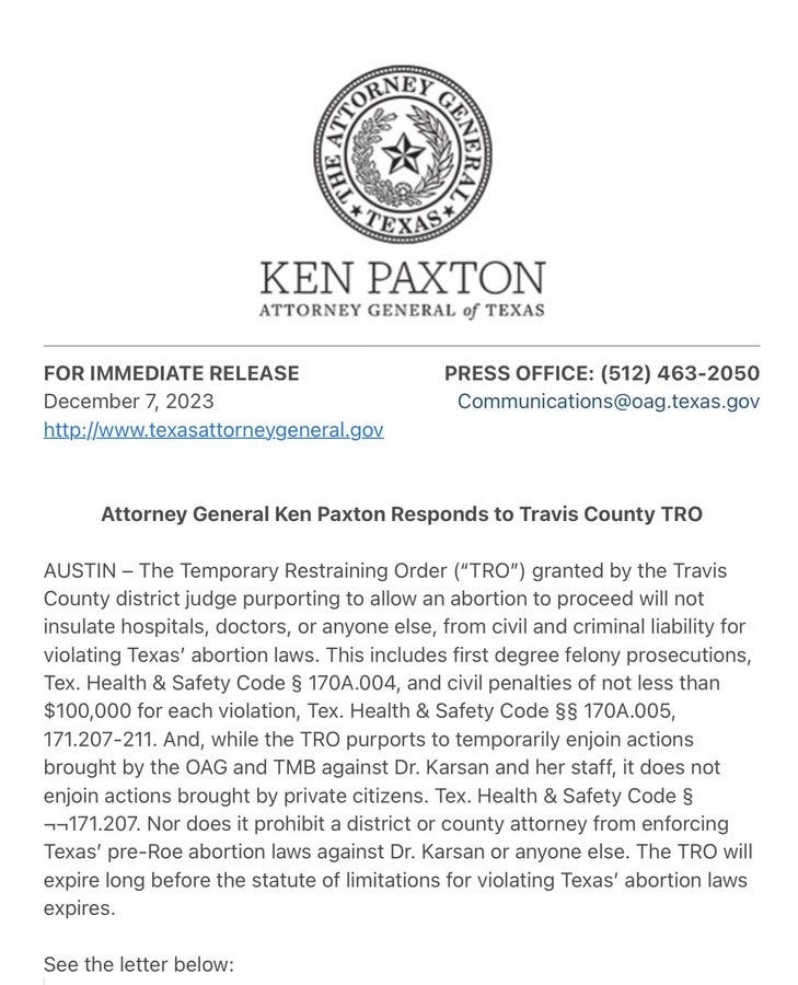 AUSTIN - The Temporary Restraining Order ("TRO") granted by the Travis County district judge purporting to allow an abortion to proceed will not insulate hospitals, doctors, or anyone else, from civil and criminal liability for violating Texas' abortion laws. This includes first degree felony prosecutions, Tex. Health & Safety Code § 170A.004, and civil penalties of not less than $100,000 for each violation, Tex. Health & Safety Code §§ 170A.005, 171.207-211. And, while the TRO purports to temporarily enjoin actions brought by the OAG and TMB against Dr. Karsan and her staff, it does not enjoin actions brought by private citizens. Tex. Health & Safety Code § -,-(171.207. Nor does it prohibit a district or county attorney from enforcing Texas' pre-Roe abortion laws against Dr. Karsan or anyone else. The TRO will expire long before the statute of limitations for violating Texas' abortion laws expires. 