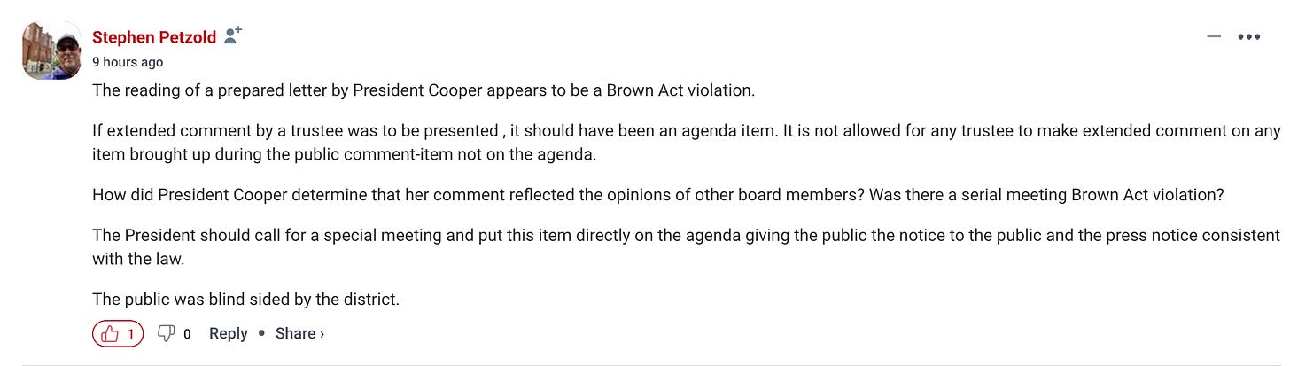 The reading of a prepared letter by President Cooper appears to be a Brown Act violation.  If extended comment by a trustee was to be presented , it should have been an agenda item. It is not allowed for any trustee to make extended comment on any item brought up during the public comment-item not on the agenda.  How did President Cooper determine that her comment reflected the opinions of other board members? Was there a serial meeting Brown Act violation?  The President should call for a special meeting and put this item directly on the agenda giving the public the notice to the public and the press notice consistent with the law.  The public was blind sided by the district.