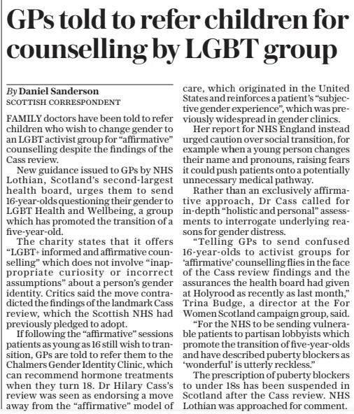 GPS told to refer children for counselling by LGBT group The Daily Telegraph17 Oct 2024By Daniel Sanderson SCOTTISH CORRESPONDENT FAMILY doctors have been told to refer children who wish to change gender to an LGBT activist group for “affirmative” counselling despite the findings of the Cass review.  New guidance issued to GPS by NHS Lothian, Scotland’s second-largest health board, urges them to send 16-year-olds questioning their gender to LGBT Health and Wellbeing, a group which has promoted the transition of a five-year-old.  The charity states that it offers “LGBT+ informed and affirmative counselling” which does not involve “inappropriate curiosity or incorrect assumptions” about a person’s gender identity. Critics said the move contradicted the findings of the landmark Cass review, which the Scottish NHS had previously pledged to adopt.  If following the “affirmative” sessions patients as young as 16 still wish to transition, GPS are told to refer them to the Chalmers Gender Identity Clinic, which can recommend hormone treatments when they turn 18. Dr Hilary Cass’s review was seen as endorsing a move away from the “affirmative” model of care, which originated in the United States and reinforces a patient’s “subjective gender experience”, which was previously widespread in gender clinics.  Her report for NHS England instead urged caution over social transition, for example when a young person changes their name and pronouns, raising fears it could push patients onto a potentially unnecessary medical pathway.  Rather than an exclusively affirmative approach, Dr Cass called for in-depth “holistic and personal” assessments to interrogate underlying reasons for gender distress.  “Telling GPS to send confused 16-year-olds to activist groups for ‘affirmative’ counselling flies in the face of the Cass review findings and the assurances the health board had given at Holyrood as recently as last month,” Trina Budge, a director at the For Women Scotland campaign group, said.  “For the NHS to be sending vulnerable patients to partisan lobbyists which promote the transition of five-year-olds and have described puberty blockers as ‘wonderful’ is utterly reckless.”  The prescription of puberty blockers to under 18s has been suspended in Scotland after the Cass review. NHS Lothian was approached for comment.  Article Name:GPS told to refer children for counselling by LGBT group Publication:The Daily Telegraph Author:By Daniel Sanderson SCOTTISH CORRESPONDENT Start Page:12 End Page:12