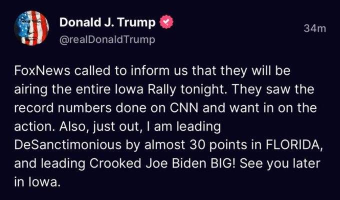 May be an image of text that says 'Donald J. Trump @realDonaldTrump 34m FoxNews called to inform us that they will will be be airing the entire lowa Rally tonight. They saw the record numbers done on CNN and want in on the action. Also, just out am leading DeSanctimonious by almost 30 points in FLORIDA, and leading Crooked Joe Biden BIG! See you later in lowa.'