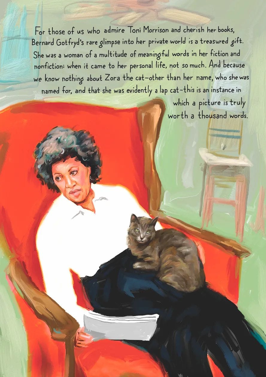 May be a doodle of text that says 'For those of us who admire Toni Morrison and cherish her books, Bernard Gotfryd's rare glimpse into her private world is a treasured gift. She was woman of multitude of meaningful words in her fiction and nonfiction: when it came to her personal life, not so much. And because we know nothing about Zora the cat-other than her name, who she was named for, and that she was evidently lap cat this is an instance in which a picture is truly worth a thousand words.'