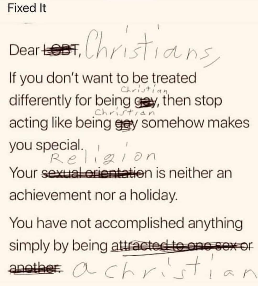 Note that says "Fixed it" on top. A typed note with handwritten corrections that says Dear LGBT (cross out, written Christians), If you don't want to be treated differently for being gay (crossed out, replaced with Christian), then stop acting like being gay (crossed out, replaced with Christian), somehow makes your special. Your sexual orientation (crossed out, replaced with religion) is neither an achievement nor a holiday. You have not accomplished anything simply by being attracted to one sex or another (crossed out, replaced with a christian)