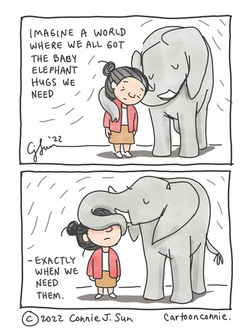 Baby Elephant Hug Two-panel comic of a girl with a bun getting a hug from a baby elephant. In panel 1, the girl leans on the elephant and the elephant's trunk is lightly draped on her shoulder. In panel 2, elephant wraps its trunk around the girl's face, so she can't see anything. Text reads, "Imagine a world where we all got the baby elephant hugs we need, exactly when we need them." Original elephant illustration comic by Connie Sun, cartoonconnie, 2022.