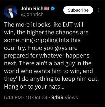 May be an image of hat and text that says 'John Rich JohnRich 불출 @johnrich Subscribe The more it looks like DJT will win, the higher the chances are something crippling hits this country. Hope you guys are prepared for whatever happens next. There ain't a bad guy in the world who wants him to win, and they'll do anything to keep him out. Hang on to your nats... 5:14PM 10Oct24 9,199 lews'