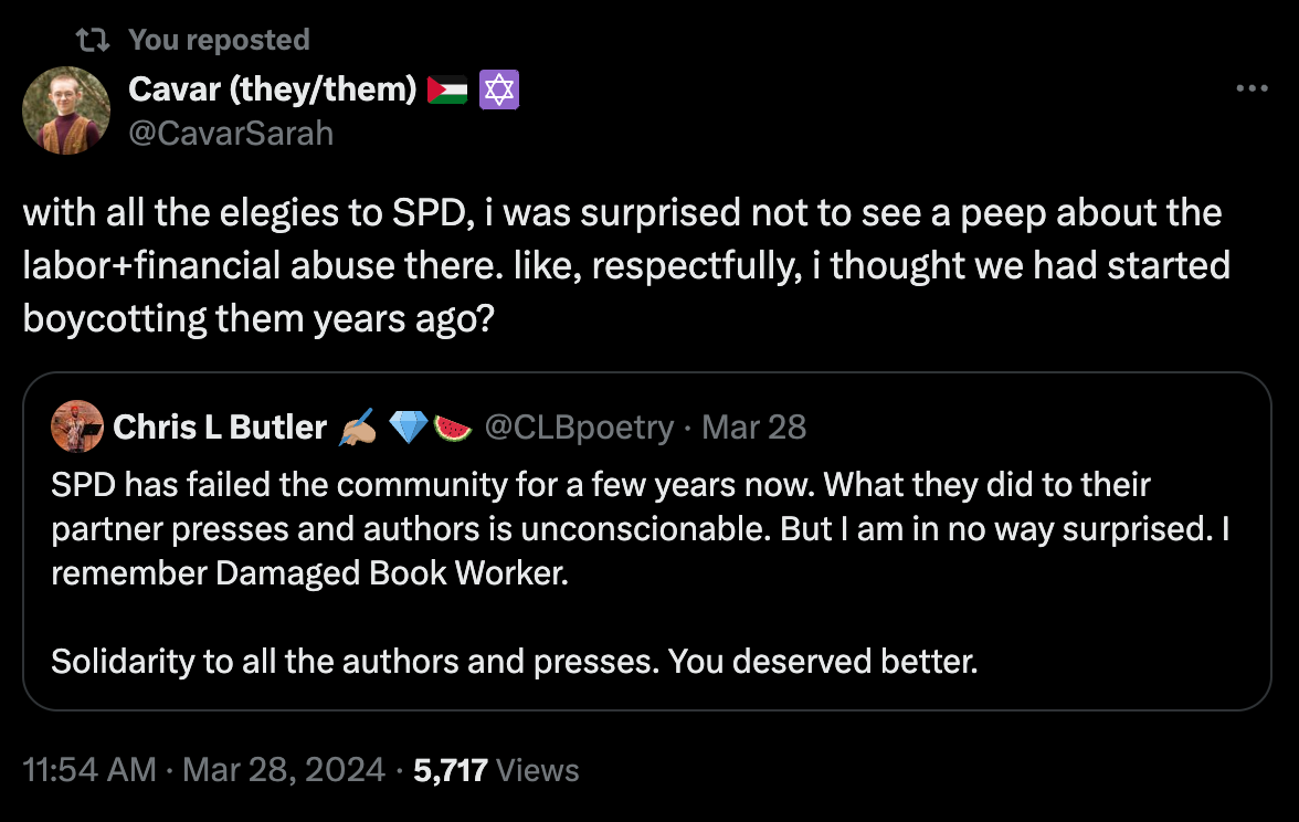 You reposted Cavar (they/them) 🇵🇸 ✡️ @CavarSarah with all the elegies to SPD, i was surprised not to see a peep about the labor+financial abuse there. like, respectfully, i thought we had started boycotting them years ago? Quote Chris L Butler ✍🏽 💎🍉 @CLBpoetry · Mar 28 SPD has failed the community for a few years now. What they did to their partner presses and authors is unconscionable. But I am in no way surprised. I remember Damaged Book Worker.  Solidarity to all the authors and presses. You deserved better. 11:54 AM · Mar 28, 2024 · 5,717  Views