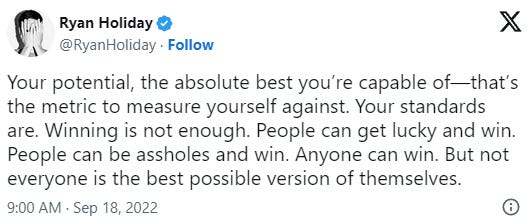 Your potential, the absolute best you’re capable of—that’s the metric to measure yourself against. Your standards are. Winning is not enough. People can get lucky and win. People can be assholes and win. Anyone can win. But not everyone is the best possible version of themselves.
