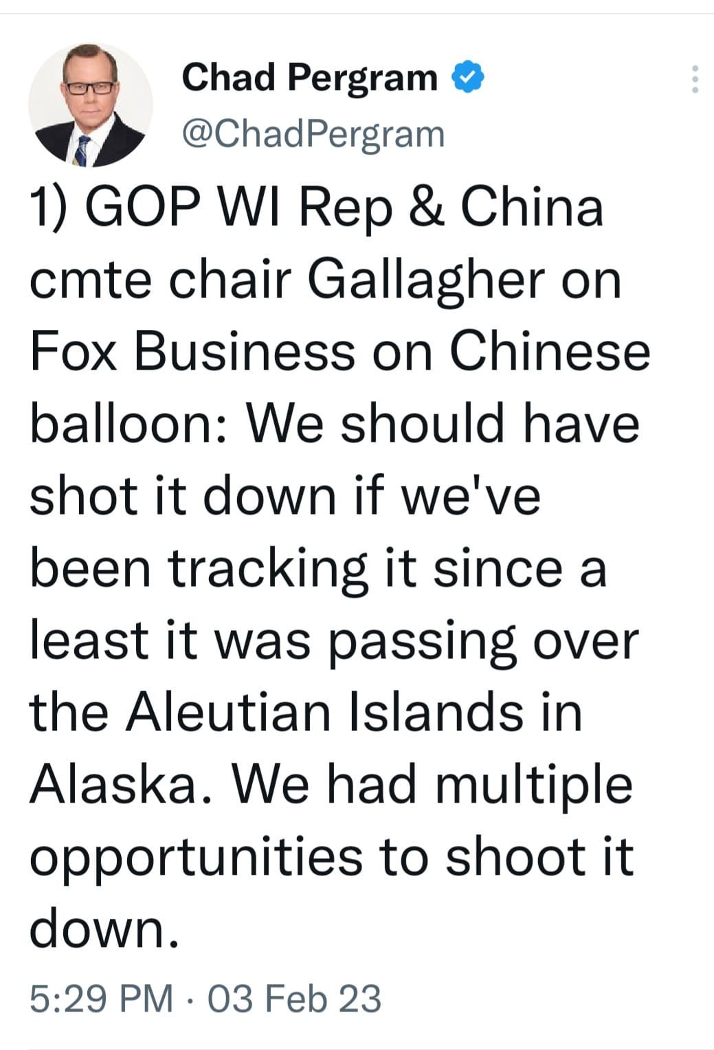 May be an image of 1 person and text that says 'Chad Pergram @ChadPergram 1) GOP WI Rep & China cmte chair Gallagher on Fox Business on Chinese balloon: We should have shot it down if we've been tracking it since a least it was passing over the Aleutian Islands in Alaska. We had multiple opportunities to shoot it down. 5:29 PM 03 Feb 23'