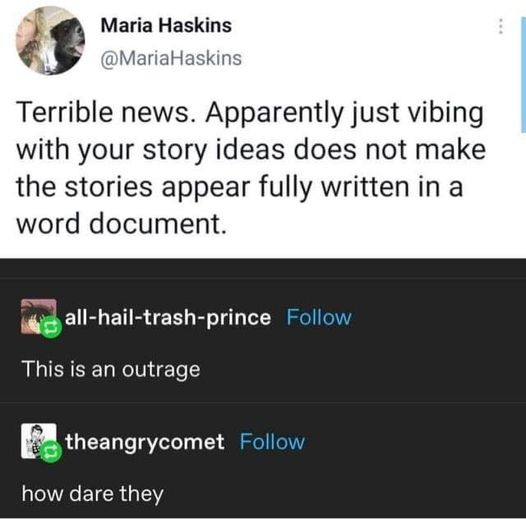 Maria Haskins  @MariaHaskins Terrible news. Apparently just vibing with your story ideas does not make the stories appear fully written in a word document.   all-hail-trash-prince  This is an outrage   theangrycomet how dare they 