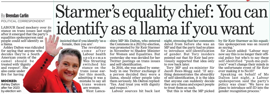 Starmer’s equality chief: You can identify as a llama if you want The Mail on Sunday21 Apr 2024By Brendan Carlin POLITICAL CORRESPONDENT  MOCKED: Ashley Dalton after her 2023 by-election win LABOUR faced mockery over its stance on trans issues last night after it emerged that the party’s equalities spokesperson said people could self-identify as a llama.  Ashley Dalton was ridiculed for saying that anyone who decides they’re a South American cousin of the camel should be treated with ‘dignity and respect’. She also came under fire for having insisted that if you identify ‘as a female, then you are’.  The revelations come after Labour health spokesman Wes Streeting switched his stance on the trans issue earlier this month, admitting it was a mistake to say all trans women are women. West Lancashire MP Ms Dalton, who entered the Commons in a 2023 by-election, was promoted by Sir Keir Starmer in November to Shadow Minister for Women and Equalities. But yesterday she was derided for her Twitter postings on trans issues and self-identification.  In 2016, she was asked by somebody in one Twitter exchange if a person decided they were a llama, should other people take them seriously. Ms Dalton replied: ‘Yes. And treat you with dignity and respect.’  Labour sources hit back last night, stressing that her comments dated from before she was an MP and that the party had no plans to introduce self-identification of gender. But Tory insiders pointed out that Sir Keir had previously supported that idea only to row back later.  Tory MP and ex-minister Sir Jacob Rees-Mogg said: ‘If anything demonstrates the absurdity of self-identification, it is the idea that anyone can suddenly decide they are a llama and expect people to treat them as such.  ‘But this is what the MP picked by Sir Keir Starmer as his equalities spokesperson was on record as saying.’  Sir Jacob added: ‘Labour may now say this is no longer their official policy but who’s to say these self-identified “push-me-pullyou’s” won’t change their minds in the unfortunate event of Sir Keir ever making it to No10?’  Speaking on behalf of Ms Dalton last night, a Labour spokesperson said the party’s policy was clear: ‘We have no plans to introduce self-ID into the gender recognition process.’  Article Name:Starmer’s equality chief: You can identify as a llama if you want Publication:The Mail on Sunday Author:By Brendan Carlin POLITICAL CORRESPONDENT Start Page:9 End Page:9