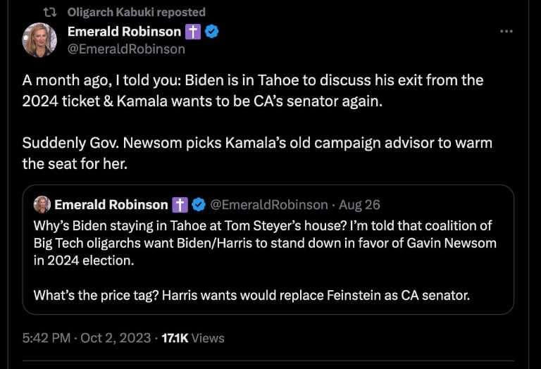 May be an image of 1 person and text that says 'Oligarch Kabuki Emerald Robinson A month ago, told you: Biden is in Tahoe to discuss his exit from the 2024 ticket & Kamala wants to be CA's senator again. Suddenly Gov. Newsom picks Kamala's old campaign advisor to warm the seat for her. Emerald Robinson Why' Biden staying in Tahoe at Tom Steyer's house? I'm told that coalition of Big Tech oligarchs want Biden/Harris to stand down in favor of Gavin Newsom in 2024 election. What's the price tag? Harris wants would replace Feinstein as CA senator. 17.1K'