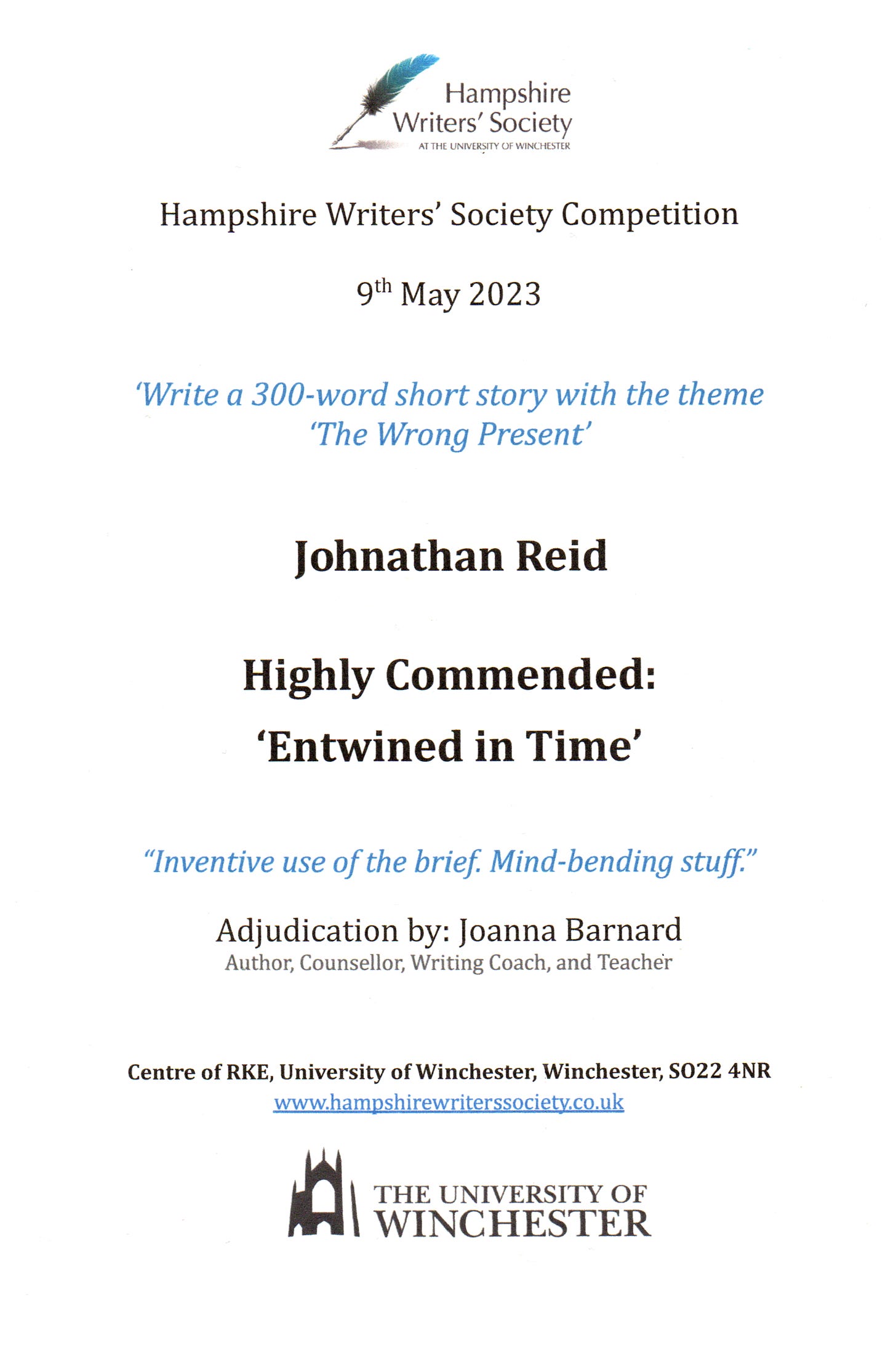 Hampshire Writers’ Society Writing competition certificate, dated 9" May 2023. Awarded to Johnathan Reid in the Highly Commended category for ‘Entwined in Time’, a 300-word short story on the theme of ‘The Wrong Present’. Judged as “Inventive use of the brief. Mind-bending stuff” by Joanna Barnard (Author, Counsellor, Writing Coach, and Teacher).