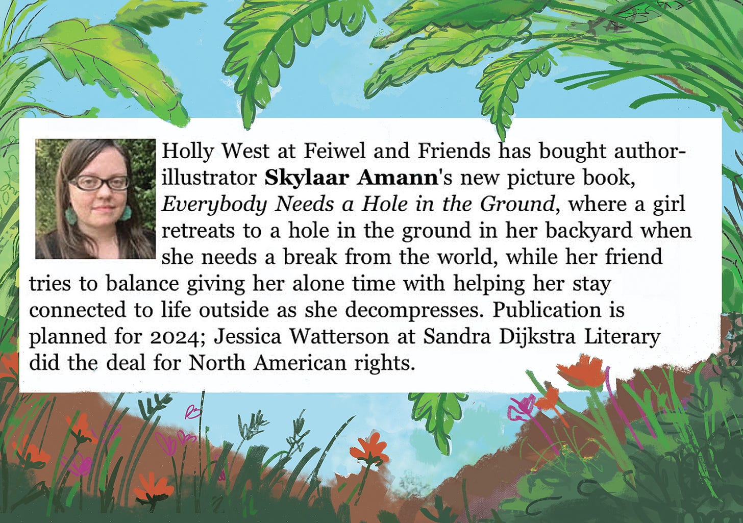 Deal announcement for a picture book called Everybody Needs a Hole in the Ground. It says Holly West at Feiwel and Friends acquired North American rights for the book and Jessica Watterson at Sandra Dijkstra Literary did the deal for Skylaar Amann, the author and illustrator.