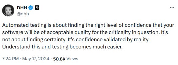 Automated testing is about finding the right level of confidence that your software will be of acceptable quality for the criticality in question. It's not about finding certainty. It's confidence validated by reality. Understand this and testing becomes much easier.