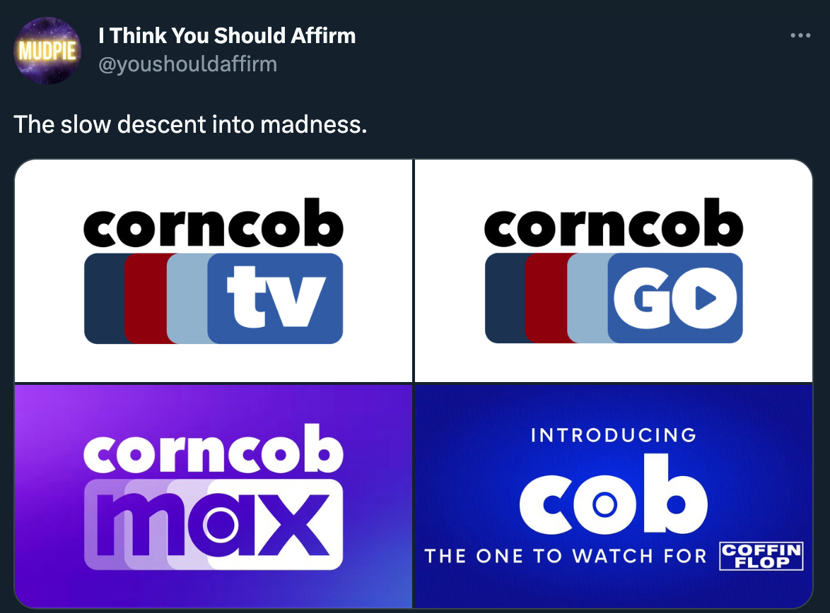 @youshouldaffirm posts: “The slow descent into madness” above four images: the corncob tv logo. The revised “corncob go” logo. The “corncob max” logo, and finally “Introducing: cob, the one to watch for Coffin Flop.” Click through for a quote tweet that adds some context but basically it’s an HBO joke by way of “I Think You Should Leave.” 