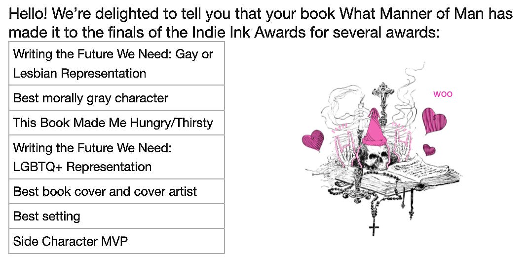 Screenshot of Indie Ink Awards e-mail. Hello! We're delighted to tell you that your book What Manner of Man has made it to the finals of the Indie Ink Awards for several awards: Writing the Future We Need: Gay or Lesbian Representation. Best morally gray character. This Book Made Me Hungry/Thirsty. Writing the Future We Need: LGBTQ+ Representation. Best book cover and cover artist. Best setting. Side Character MVP. On the right, skull wearing a party hat, saying "Woo."