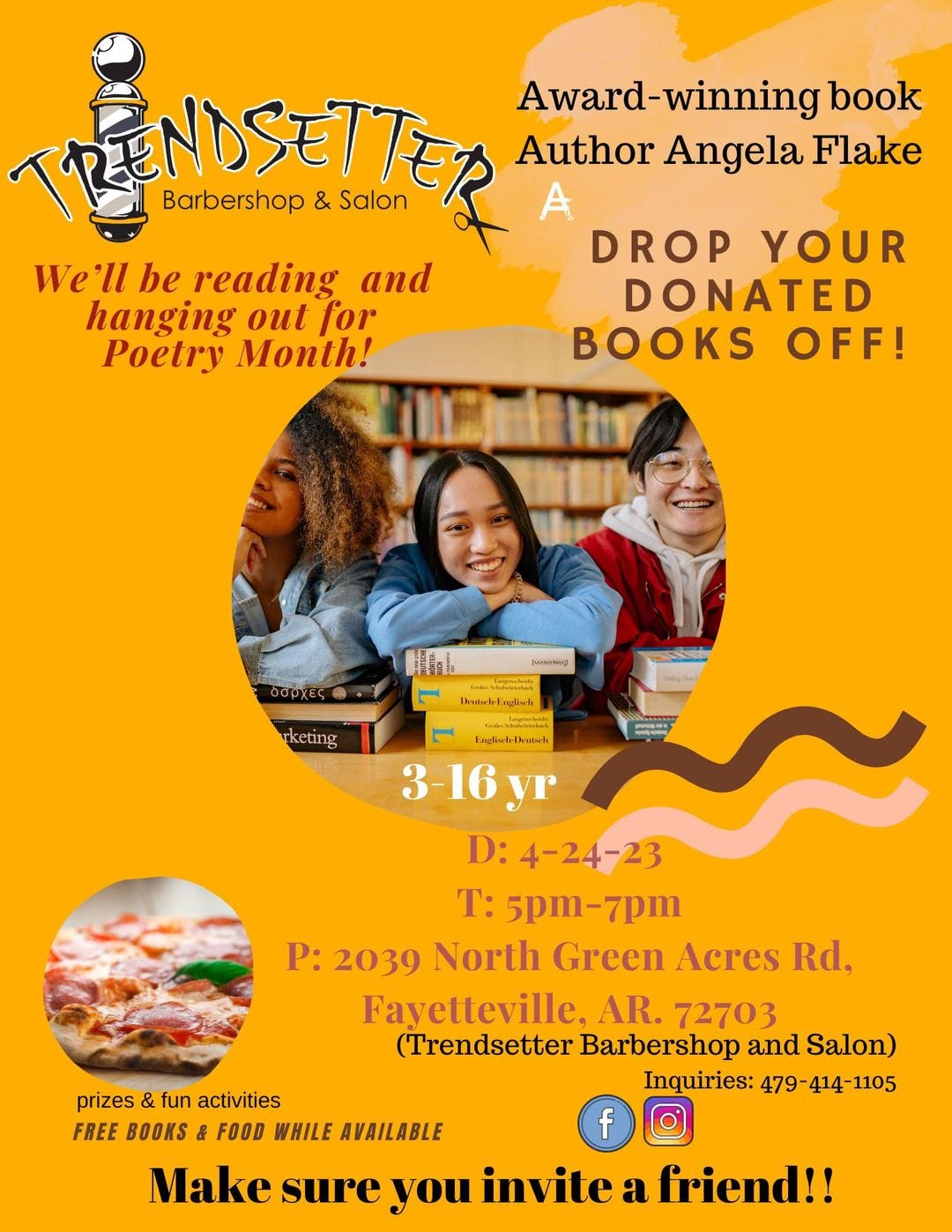 May be an image of 3 people and text that says 'Barbershop ENDSETT & Salon We'll be reading and hanging out for Poetry Month! Award-winning book Author Angela Flake A DROP YOUR DONATED BOOKS OFF! δσρχες wasg) 1nL Sr Deutsch-Englisch keting ു Englisch-Deutsch -16yr D:4-24-23 T: 5pm-7pm P: 2039 North Green Acres Rd, Fayetteville. AR. 72703 (Trendsetter Barbershop and Salon) Inquiries: 479 414-1105 prizes & fun activities FREE BOOKS & FOOD WHILE AVAILABLE f Make sure you invite a friend!!'