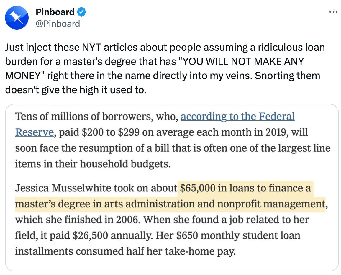 Pinboard @Pinboard Just inject these NYT articles about people assuming a ridiculous loan burden for a master's degree that has "YOU WILL NOT MAKE ANY MONEY" right there in the name directly into my veins. Snorting them doesn't give the high it used to.