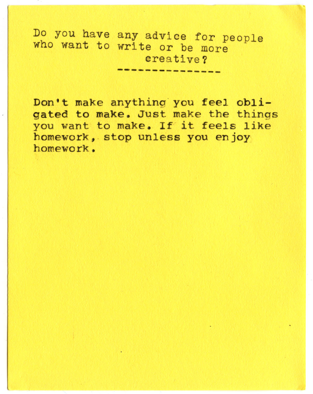  Do you have any advice for people who want to write or be more creative?  Don't make anything you feel obligated to make. Just make the things you want to make. If it feels like homework, stop unless you enjoy homework.