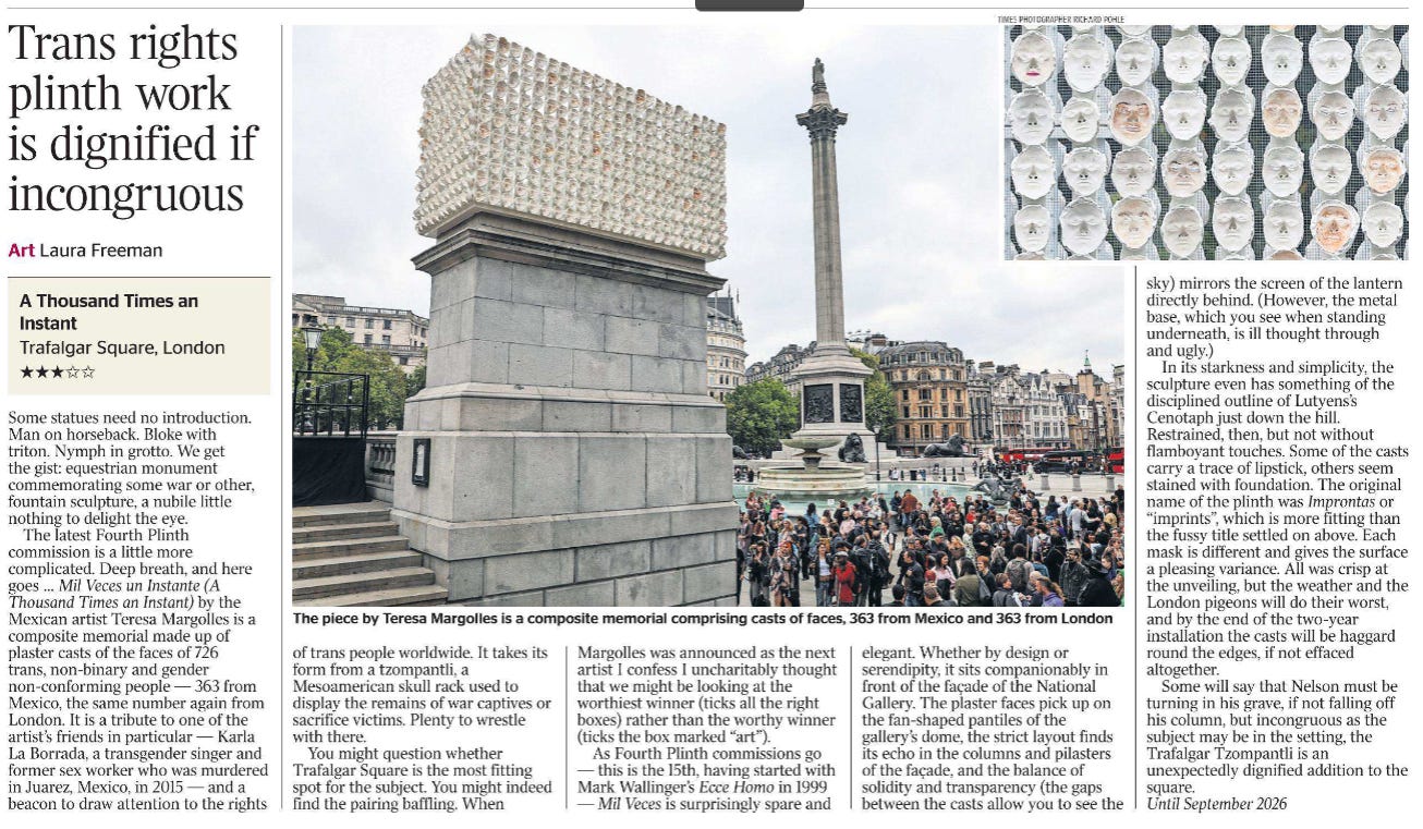 Trans rights plinth work is dignified if incongruous Art Laura Freeman  The piece by Teresa Margolles is a composite memorial comprising casts of faces, 363 from Mexico and 363 from London Next image › A Thousand Times an Instant  Trafalgar Square, London  ★★★☆☆  Some statues need no introduction. Man on horseback. Bloke with triton. Nymph in grotto. We get the gist: equestrian monument commemorating some war or other, fountain sculpture, a nubile little nothing to delight the eye.  The latest Fourth Plinth commission is a little more complicated. Deep breath, and here goes … Mil Veces un Instante (A Thousand Times an Instant) by the Mexican artist Teresa Margolles is a composite memorial made up of plaster casts of the faces of 726 trans, non-binary and gender non-conforming people — 363 from Mexico, the same number again from London. It is a tribute to one of the artist’s friends in particular — Karla La Borrada, a transgender singer and former sex worker who was murdered in Juarez, Mexico, in 2015 — and a beacon to draw attention to the rights of trans people worldwide. It takes its form from a tzompantli, a Mesoamerican skull rack used to display the remains of war captives or sacrifice victims. Plenty to wrestle with there.  You might question whether Trafalgar Square is the most fitting spot for the subject. You might indeed find the pairing baffling. When Margolles was announced as the next artist I confess I uncharitably thought that we might be looking at the worthiest winner (ticks all the right boxes) rather than the worthy winner (ticks the box marked “art”).  As Fourth Plinth commissions go — this is the 15th, having started with Mark Wallinger’s Ecce Homo in 1999 — Mil Veces is surprisingly spare and elegant. Whether by design or serendipity, it sits companionably in front of the façade of the National Gallery. The plaster faces pick up on the fan-shaped pantiles of the gallery’s dome, the strict layout finds its echo in the columns and pilasters of the façade, and the balance of solidity and transparency (the gaps between the casts allow you to see the sky) mirrors the screen of the lantern directly behind. (However, the metal base, which you see when standing underneath, is ill thought through and ugly.)  In its starkness and simplicity, the sculpture even has something of the disciplined outline of Lutyens’s Cenotaph just down the hill. Restrained, then, but not without flamboyant touches. Some of the casts carry a trace of lipstick, others seem stained with foundation. The original name of the plinth was Improntas or “imprints”, which is more fitting than the fussy title settled on above. Each mask is different and gives the surface a pleasing variance. All was crisp at the unveiling, but the weather and the London pigeons will do their worst, and by the end of the two-year installation the casts will be haggard round the edges, if not effaced altogether.  Some will say that Nelson must be turning in his grave, if not falling off his column, but incongruous as the subject may be in the setting, the Trafalgar Tzompantli is an unexpectedly dignified addition to the square.  Until September 2026