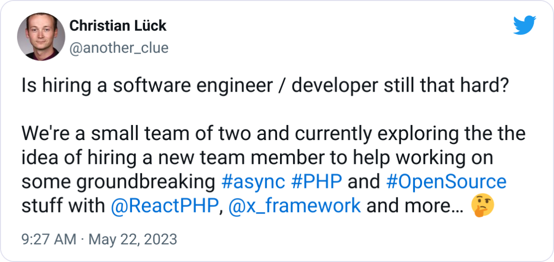 Christian Lück @another_clue Is hiring a software engineer / developer still that hard?  We're a small team of two and currently exploring the the idea of hiring a new team member to help working on some groundbreaking #async #PHP and #OpenSource stuff with  @ReactPHP ,  @x_framework  and more… 🤔