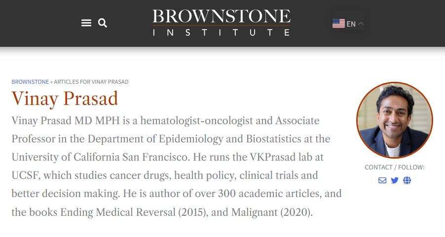 BROWNSTONE » ARTICLES FOR VINAY PRASAD Vinay Prasad Vinay Prasad MD MPH is a hematologist-oncologist and Associate Professor in the Department of Epidemiology and Biostatistics at the University of California San Francisco. He runs the VKPrasad lab at UCSF, which studies cancer drugs, health policy, clinical trials and better decision making. He is author of over 300 academic articles, and the books Ending Medical Reversal (2015), and Malignant (2020).