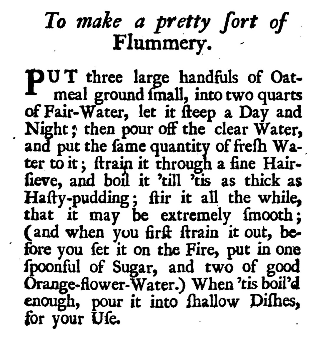 To make a pretty fort of Flummery. PUT three large handfuls of Oatmeal ground (mall, into two quarts of Fair-Water, let it fteep a Day and . Night; then pour off the clear Water, and put the fame quantity of frefh Water to it; frain it through a fine Hair-fieve, and boil it rill is as thick as Hafty-pudding; fir it all the while, that extremely. {mooth; (and when you firft frain it out, be. fore you fet it on the Fire, put in one Spoonful of Sugar, and two of good Orange-flower-Water.) When 'tis boil'd enough, pour it into fallow Dilhes, for your lfe.