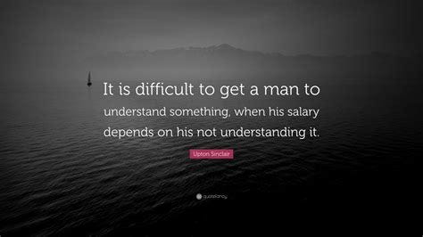 Upton Sinclair Quote: "It is difficult to get a man to understand ...