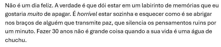 Print do Word com o texto: Não é um dia feliz. A verdade é que dói estar em um labirinto de memórias que eu gostaria muito de apagar. É horrível estar sozinha e esquecer como é se abrigar nos braços de alguém que transmite paz, que silencia os pensamentos ruins por um minuto. Fazer 30 anos não é grande coisa quando a sua vida é uma água de chuchu. 