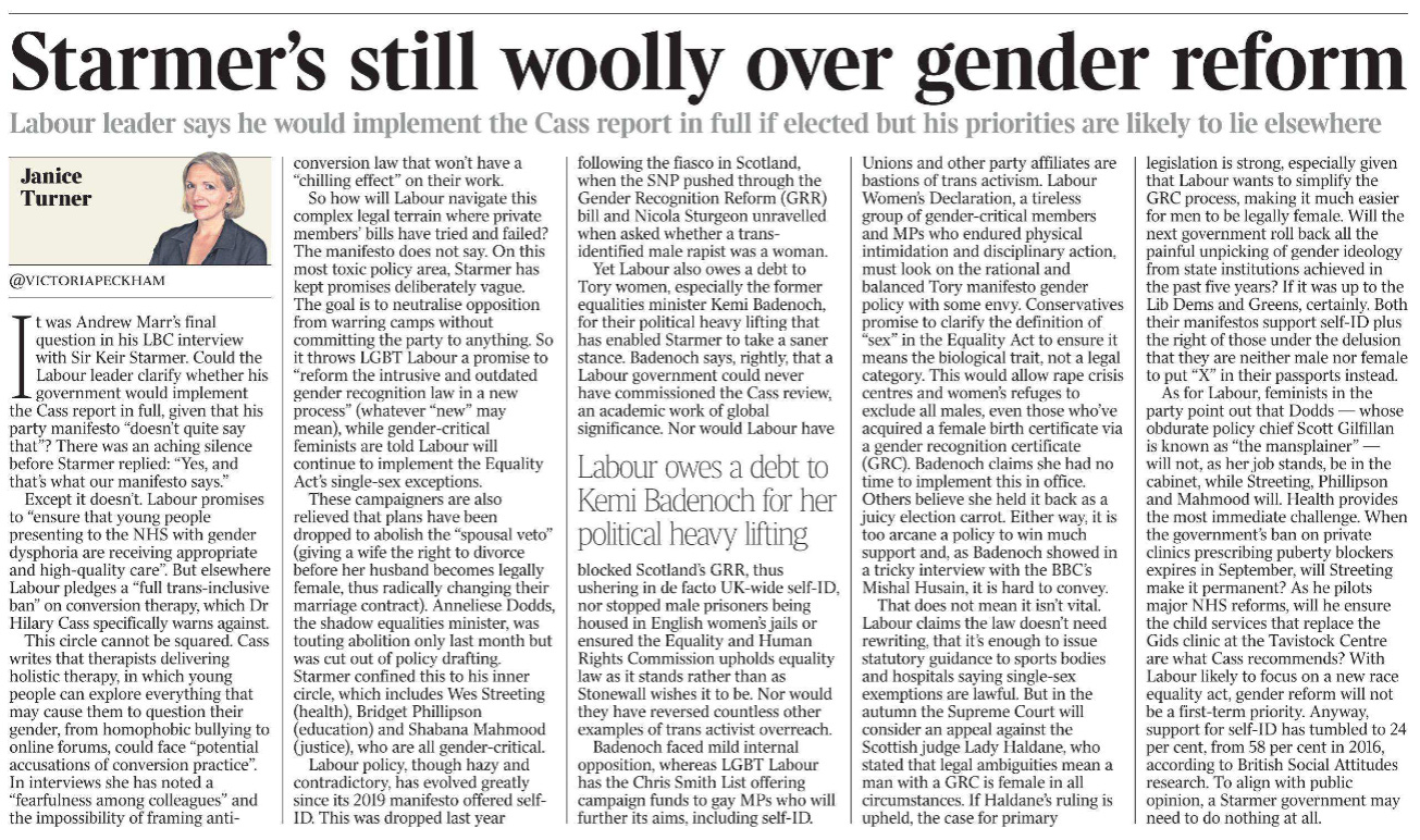 Starmer’s still woolly over gender reform Labour leader says he would implement the Cass report in full if elected but his priorities are likely to lie elsewhere Janice Turner - @VICTORIAPECKHAM  It was Andrew Marr’s final question in his LBC interview with Sir Keir Starmer. Could the Labour leader clarify whether his government would implement the Cass report in full, given that his party manifesto “doesn’t quite say that”? There was an aching silence before Starmer replied: “Yes, and that’s what our manifesto says.”  Except it doesn’t. Labour promises to “ensure that young people presenting to the NHS with gender dysphoria are receiving appropriate and high-quality care”. But elsewhere Labour pledges a “full trans-inclusive ban” on conversion therapy, which Dr Hilary Cass specifically warns against.  This circle cannot be squared. Cass writes that therapists delivering holistic therapy, in which young people can explore everything that may cause them to question their gender, from homophobic bullying to online forums, could face “potential accusations of conversion practice”.  In interviews she has noted a “fearfulness among colleagues” and the impossibility of framing anticonversion law that won’t have a “chilling effect” on their work.  So how will Labour navigate this complex legal terrain where private members’ bills have tried and failed? The manifesto does not say. On this most toxic policy area, Starmer has kept promises deliberately vague.  The goal is to neutralise opposition from warring camps without committing the party to anything. So it throws LGBT Labour a promise to “reform the intrusive and outdated gender recognition law in a new process” (whatever “new” may mean), while gender-critical feminists are told Labour will continue to implement the Equality Act’s single-sex exceptions.  These campaigners are also relieved that plans have been dropped to abolish the “spousal veto” (giving a wife the right to divorce before her husband becomes legally female, thus radically changing their marriage contract). Anneliese Dodds, the shadow equalities minister, was touting abolition only last month but was cut out of policy drafting.  Starmer confined this to his inner circle, which includes Wes Streeting (health), Bridget Phillipson (education) and Shabana Mahmood (justice), who are all gender-critical.  Labour policy, though hazy and contradictory, has evolved greatly since its 2019 manifesto offered self- ID. This was dropped last year following the fiasco in Scotland, when the SNP pushed through the Gender Recognition Reform (GRR) bill and Nicola Sturgeon unravelled when asked whether a transidentified male rapist was a woman.  Yet Labour also owes a debt to Tory women, especially the former equalities minister Kemi Badenoch, for their political heavy lifting that has enabled Starmer to take a saner stance. Badenoch says, rightly, that a Labour government could never have commissioned the Cass review, an academic work of global significance. Nor would Labour have blocked Scotland’s GRR, thus ushering in de facto UK-wide self-ID, nor stopped male prisoners being housed in English women’s jails or ensured the Equality and Human Rights Commission upholds equality law as it stands rather than as Stonewall wishes it to be. Nor would they have reversed countless other examples of trans activist overreach.  Labour owes a debt to Kemi Badenoch for her political heavy lifting  Badenoch faced mild internal opposition, whereas LGBT Labour has the Chris Smith List offering campaign funds to gay MPs who will further its aims, including self-ID.  Unions and other party affiliates are bastions of trans activism. Labour Women’s Declaration, a tireless group of gender-critical members and MPs who endured physical intimidation and disciplinary action, must look on the rational and balanced Tory manifesto gender policy with some envy. Conservatives promise to clarify the definition of “sex” in the Equality Act to ensure it means the biological trait, not a legal category. This would allow rape crisis centres and women’s refuges to exclude all males, even those who’ve acquired a female birth certificate via a gender recognition certificate (GRC). Badenoch claims she had no time to implement this in office.  Others believe she held it back as a juicy election carrot. Either way, it is too arcane a policy to win much support and, as Badenoch showed in a tricky interview with the BBC’s Mishal Husain, it is hard to convey.  That does not mean it isn’t vital.  Labour claims the law doesn’t need rewriting, that it’s enough to issue statutory guidance to sports bodies and hospitals saying single-sex exemptions are lawful. But in the autumn the Supreme Court will consider an appeal against the Scottish judge Lady Haldane, who stated that legal ambiguities mean a man with a GRC is female in all circumstances. If Haldane’s ruling is upheld, the case for primary legislation is strong, especially given that Labour wants to simplify the GRC process, making it much easier for men to be legally female. Will the next government roll back all the painful unpicking of gender ideology from state institutions achieved in the past five years? If it was up to the Lib Dems and Greens, certainly. Both their manifestos support self-ID plus the right of those under the delusion that they are neither male nor female to put “X” in their passports instead.  As for Labour, feminists in the party point out that Dodds — whose obdurate policy chief Scott Gilfillan is known as “the mansplainer” — will not, as her job stands, be in the cabinet, while Streeting, Phillipson and Mahmood will. Health provides the most immediate challenge. When the government’s ban on private clinics prescribing puberty blockers expires in September, will Streeting make it permanent? As he pilots major NHS reforms, will he ensure the child services that replace the Gids clinic at the Tavistock Centre are what Cass recommends? With Labour likely to focus on a new race equality act, gender reform will not be a first-term priority. Anyway, support for self-ID has tumbled to 24 per cent, from 58 per cent in 2016, according to British Social Attitudes research. To align with public opinion, a Starmer government may need to do nothing at all.