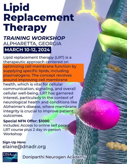 May be an image of text that says 'Lipid Replacement Therapy TRAINING WORKSHOP ALPHARETTA, GEORGIA MARCH 10-12, 2024 Lipid replacement therapy (LRT) is a therapeutic approach centered on optimizing cell membrane function by supplying specific lipids, including plasmalogens. The concept revolves around improving cell membrane health, whihis vital for cellular communication, signaling, and overall cellular well-being. LRT has garnered interest, particularly in the context of neurological health and conditions like Alzheimer's disease, where membrane integrity is crucial to improve patient outcomes. Special NFN Offer: $1000 Includes: Access to online self paced LRT course plus 2 day in-person Workshop Sign-Up Here: elaine@dnadr.org DNAcademy Doniparthi Neurogen Academy Oയ'