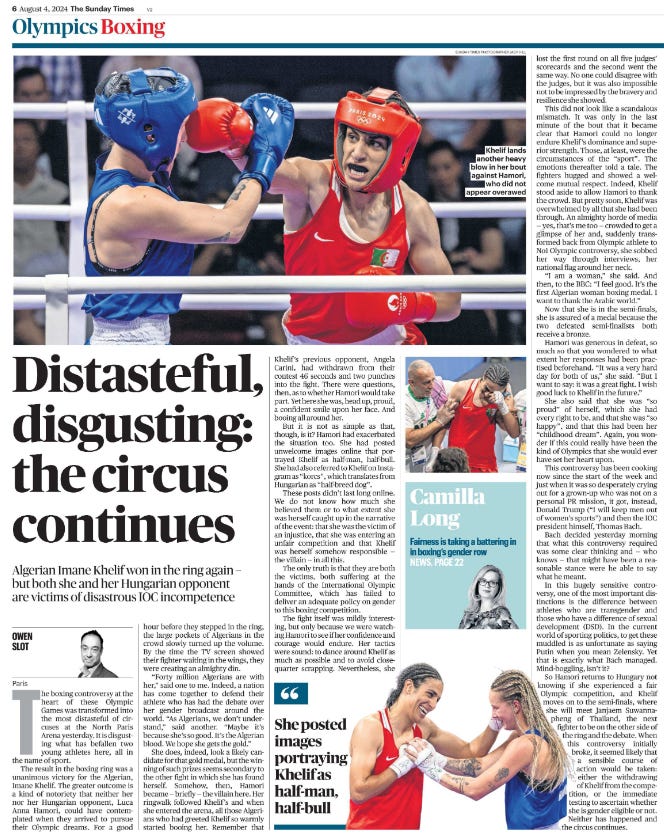 Distasteful, disgusting: the circus continues Algerian Imane Khelif won in the ring again – but both she and her Hungarian opponent are victims of disastrous IOC incompetence OWEN SLOT - Paris Khelif lands another heavy blow in her bout against Hamori, who did not appear overawed Next image › The boxing controversy at the heart of these Olympic Games was transformed into the most distasteful of circuses at the North Paris Arena yesterday. It is disgusting what has befallen two young athletes here, all in the name of sport. The result in the boxing ring was a unanimous victory for the Algerian, Imane Khelif. The greater outcome is a kind of notoriety that neither her nor her Hungarian opponent, Luca Anna Hamori, could have contemplated when they arrived to pursue their Olympic dreams. For a good hour before they stepped in the ring, the large pockets of Algerians in the crowd slowly turned up the volume. By the time the TV screen showed their fighter waiting in the wings, they were creating an almighty din. “Forty million Algerians are with her,” said one to me. Indeed, a nation has come together to defend their athlete who has had the debate over her gender broadcast around the world. “As Algerians, we don’t understand,” said another. “Maybe it’s because she’s so good. It’s the Algerian blood. We hope she gets the gold.” She does, indeed, look a likely candidate for that gold medal, but the winning of such prizes seems secondary to the other fight in which she has found herself. Somehow, then, Hamori became — briefly — the villain here. Her ringwalk followed Khelif’s and when she entered the arena, all those Algerians who had greeted Khelif so warmly started booing her. Remember that Khelif’s previous opponent, Angela Carini, had withdrawn from their contest 46 seconds and two punches into the fight. There were questions, then, as to whether Hamori would take part. Yet here she was, head up, proud, a confident smile upon her face. And booing all around her. But it is not as simple as that, though, is it? Hamori had exacerbated the situation too. She had posted unwelcome images online that portrayed Khelif as half-man, half-bull. She had also referred to Khelif on Instagram as “korcs”, which translates from Hungarian as “half-breed dog”. These posts didn’t last long online. We do not know how much she believed them or to what extent she was herself caught up in the narrative of the event: that she was the victim of an injustice, that she was entering an unfair competition and that Khelif was herself somehow responsible — the villain — in all this. The only truth is that they are both the victims, both suffering at the hands of the International Olympic Committee, which has failed to deliver an adequate policy on gender to this boxing competition. The fight itself was mildly interesting, but only because we were watching Hamori to see if her confidence and courage would endure. Her tactics were sound: to dance around Khelif as much as possible and to avoid closequarter scrapping. Nevertheless, she lost the first round on all five judges’ scorecards and the second went the same way. No one could disagree with the judges, but it was also impossible not to be impressed by the bravery and resilience she showed. “ She posted images portraying Khelif as half-man, half-bull This did not look like a scandalous mismatch. It was only in the last minute of the bout that it became clear that Hamori could no longer endure Khelif’s dominance and superior strength. Those, at least, were the circumstances of the “sport”. The emotions thereafter told a tale. The fighters hugged and showed a welcome mutual respect. Indeed, Khelif stood aside to allow Hamori to thank the crowd. But pretty soon, Khelif was overwhelmed by all that she had been through. An almighty horde of media — yes, that’s me too — crowded to get a glimpse of her and, suddenly transformed back from Olympic athlete to No1 Olympic controversy, she sobbed her way through interviews, her national flag around her neck. “I am a woman,” she said. And then, to the BBC: “I feel good. It’s the first Algerian woman boxing medal. I want to thank the Arabic world.” Now that she is in the semi-finals, she is assured of a medal because the two defeated semi-finalists both receive a bronze. Hamori was generous in defeat, so much so that you wondered to what extent her responses had been practised beforehand. “It was a very hard day for both of us,” she said. “But I want to say: it was a great fight. I wish good luck to Khelif in the future.” She also said that she was “so proud” of herself, which she had every right to be, and that she was “so happy”, and that this had been her “childhood dream”. Again, you wonder if this could really have been the kind of Olympics that she would ever have set her heart upon. This controversy has been cooking now since the start of the week and just when it was so desperately crying out for a grown-up who was not on a personal PR mission, it got, instead, Donald Trump (“I will keep men out of women’s sports”) and then the IOC president himself, Thomas Bach. Bach decided yesterday morning that what this controversy required was some clear thinking and — who knows — that might have been a reasonable stance were he able to say what he meant. In this hugely sensitive controversy, one of the most important distinctions is the difference between athletes who are transgender and those who have a difference of sexual development (DSD). In the current world of sporting politics, to get these muddled is as unfortunate as saying Putin when you mean Zelensky. Yet that is exactly what Bach managed. Mind-boggling, isn’t it? So Hamori returns to Hungary not knowing if she experienced a fair Olympic competition, and Khelif moves on to the semi-finals, where she will meet Janjaem Suwannapheng of Thailand, the next fighter to be on the other side of the ring and the debate. When this controversy initially broke, it seemed likely that a sensible course of action would be taken: either the withdrawing of Khelif from the competition, or the immediate testing to ascertain whether she is gender eligible or not. Neither has happened and the circus continues.