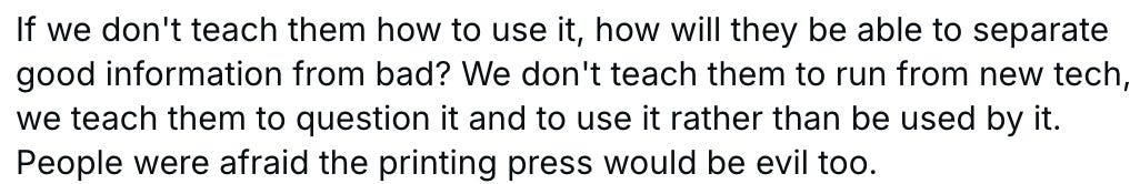 If we don't teach them how to use it, how will they be able to separate good information from bad? We don't teach them to run from new tech, we teach them to question it and to use it rather than be used by it. People were afraid the printing press would be evil too