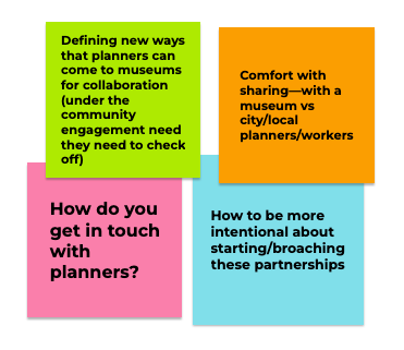 Four digital sticky notes. One says, ‘Defining new ways that planners can come to museums for collaboration (under the community engagement need they need to check off)’. The second says ‘Comfort with sharing—with a museum vs city/local planners/workers’. The third says ‘How do you get in touch with planners?’. And the fourth says, ‘How to be more intentional about starting/broaching these partnerships.’
