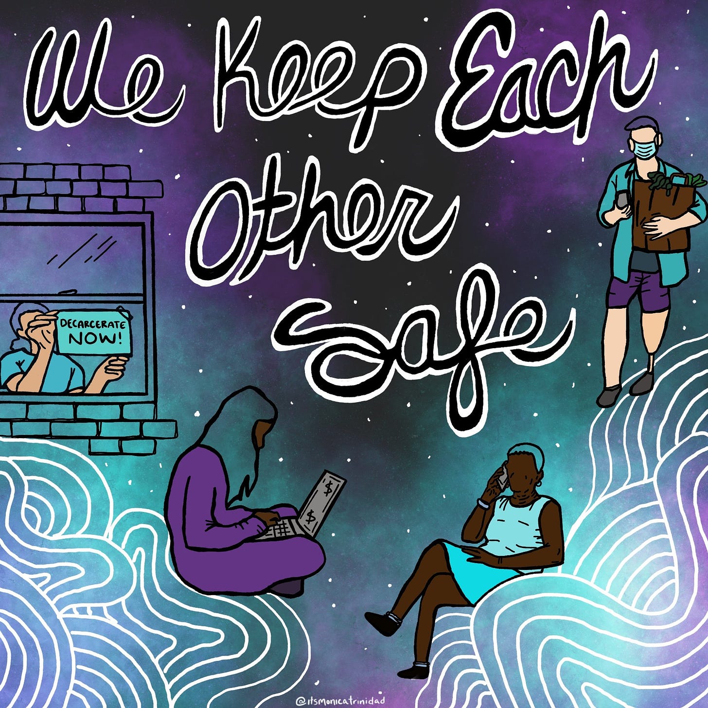 A celestial background of purple, black, and turquoise features a montage of diverse people doing different activities: talking on a cell phone; working on a laptop; carrying a grocery bag; and putting up a window sign that says “Decarcerate NOW.” One person has a prosthetic leg. Patterns in the corners are looping waves of white lines. Text in similar looping cursive states: “We Keep Each Other Safe.”