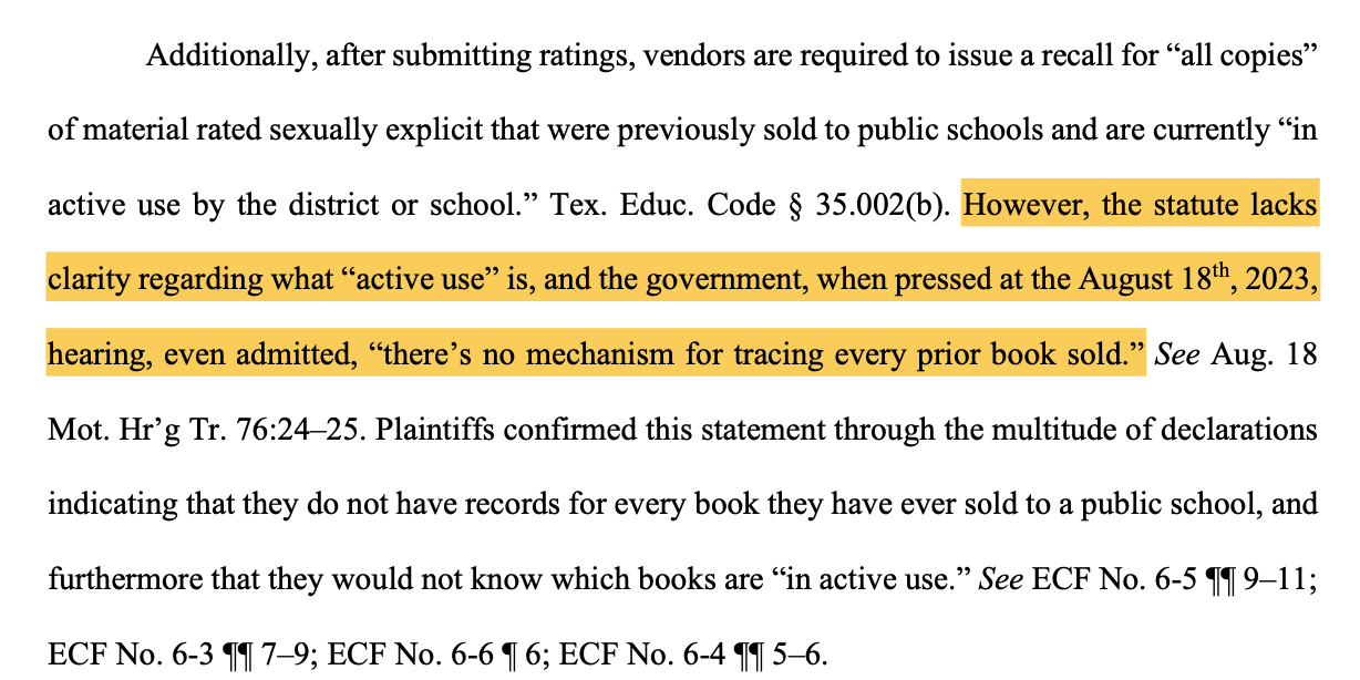 Additionally, after submitting ratings, vendors are required to issue a recall for “all copies” of material rated sexually explicit that were previously sold to public schools and are currently “in active use by the district or school.” Tex. Educ. Code § 35.002(b). However, the statute lacks clarity regarding what “active use” is, and the government, when pressed at the August 18th, 2023, hearing, even admitted, “there’s no mechanism for tracing every prior book sold.” See Aug. 18 Mot. Hr’g Tr. 76:24–25. Plaintiffs confirmed this statement through the multitude of declarations indicating that they do not have records for every book they have ever sold to a public school, and furthermore that they would not know which books are “in active use.” See ECF No. 6-5 ¶¶ 9–11; ECF No. 6-3 ¶¶ 7–9; ECF No. 6-6 ¶ 6; ECF No. 6-4 ¶¶ 5–6.