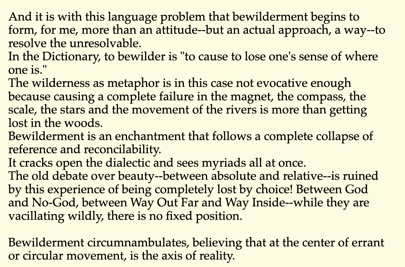 And it is with this language problem that bewilderment begins to form, for me, more than an attitude--but an actual approach, a way--to resolve the unresolvable. In the Dictionary, to bewilder is "to cause to lose one's sense of where one is." The wilderness as metaphor is in this case not evocative enough because causing a complete failure in the magnet, the compass, the scale, the stars and the movement of the rivers is more than getting lost in the woods. Bewilderment is an enchantment that follows a complete collapse of reference and reconcilability. It cracks open the dialectic and sees myriads all at once. The old debate over beauty--between absolute and relative--is ruined by this experience of being completely lost by choice! Between God and No-God, between Way Out Far and Way Inside--while they are vacillating wildly, there is no fixed position.  Bewilderment circumnambulates, believing that at the center of errant or circular movement, is the axis of reality.