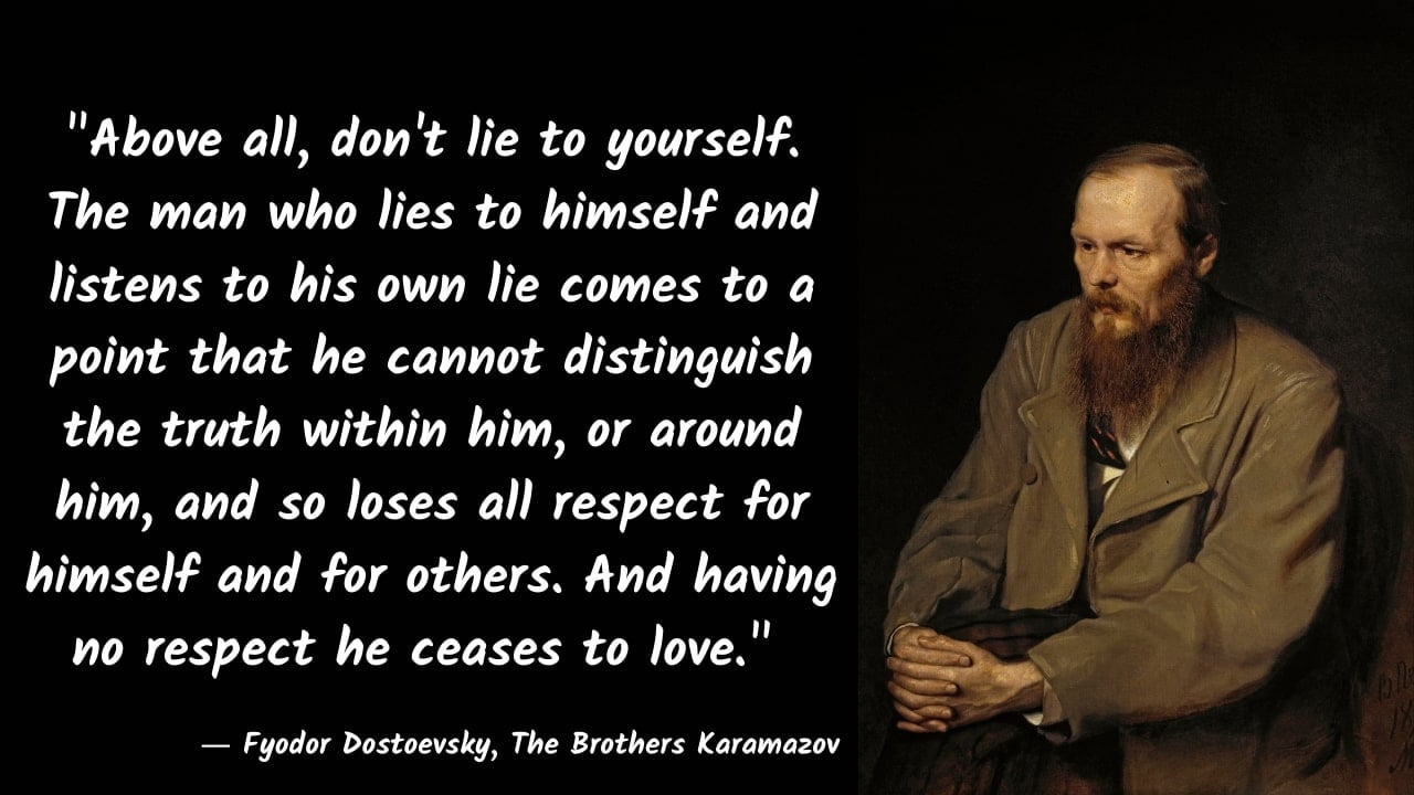 Above all, don't lie to yourself. The man who lies to himself and listens  to his own lie comes to a point..." - Fyodor Dostoevsky, The Brothers  Karamazov - [1280x720] : r/QuotesPorn