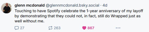 glenn mcdonald‬ ‪(@glennmcdonald.bsky.social‬) -- Touching to have Spotify celebrate the 1-year anniversary of my layoff by demonstrating that they could not, in fact, still do Wrapped just as well without me.