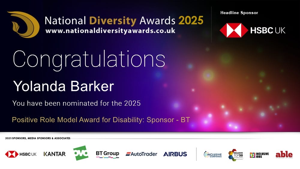 National Diversity Awards 2025 CONGRATULATIONS Yolanda Barker You have been nominated for the 2025 Positive Role Model Award for Disability: Sponsor BT   Headline Sponsor HSBC UK 2025 Sponsors: Kantar, oco, autotrader, airbus, inclusive companies, inclusive top 50, inclusive jobs, able magazine
